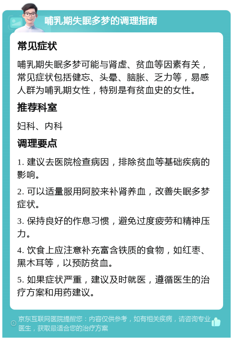 哺乳期失眠多梦的调理指南 常见症状 哺乳期失眠多梦可能与肾虚、贫血等因素有关，常见症状包括健忘、头晕、脑胀、乏力等，易感人群为哺乳期女性，特别是有贫血史的女性。 推荐科室 妇科、内科 调理要点 1. 建议去医院检查病因，排除贫血等基础疾病的影响。 2. 可以适量服用阿胶来补肾养血，改善失眠多梦症状。 3. 保持良好的作息习惯，避免过度疲劳和精神压力。 4. 饮食上应注意补充富含铁质的食物，如红枣、黑木耳等，以预防贫血。 5. 如果症状严重，建议及时就医，遵循医生的治疗方案和用药建议。