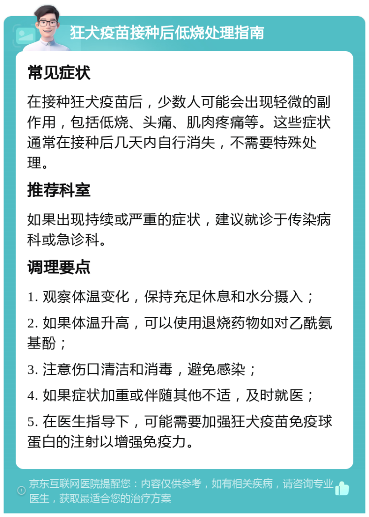 狂犬疫苗接种后低烧处理指南 常见症状 在接种狂犬疫苗后，少数人可能会出现轻微的副作用，包括低烧、头痛、肌肉疼痛等。这些症状通常在接种后几天内自行消失，不需要特殊处理。 推荐科室 如果出现持续或严重的症状，建议就诊于传染病科或急诊科。 调理要点 1. 观察体温变化，保持充足休息和水分摄入； 2. 如果体温升高，可以使用退烧药物如对乙酰氨基酚； 3. 注意伤口清洁和消毒，避免感染； 4. 如果症状加重或伴随其他不适，及时就医； 5. 在医生指导下，可能需要加强狂犬疫苗免疫球蛋白的注射以增强免疫力。