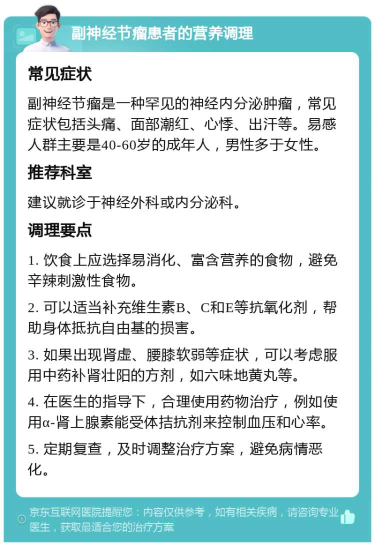 副神经节瘤患者的营养调理 常见症状 副神经节瘤是一种罕见的神经内分泌肿瘤，常见症状包括头痛、面部潮红、心悸、出汗等。易感人群主要是40-60岁的成年人，男性多于女性。 推荐科室 建议就诊于神经外科或内分泌科。 调理要点 1. 饮食上应选择易消化、富含营养的食物，避免辛辣刺激性食物。 2. 可以适当补充维生素B、C和E等抗氧化剂，帮助身体抵抗自由基的损害。 3. 如果出现肾虚、腰膝软弱等症状，可以考虑服用中药补肾壮阳的方剂，如六味地黄丸等。 4. 在医生的指导下，合理使用药物治疗，例如使用α-肾上腺素能受体拮抗剂来控制血压和心率。 5. 定期复查，及时调整治疗方案，避免病情恶化。