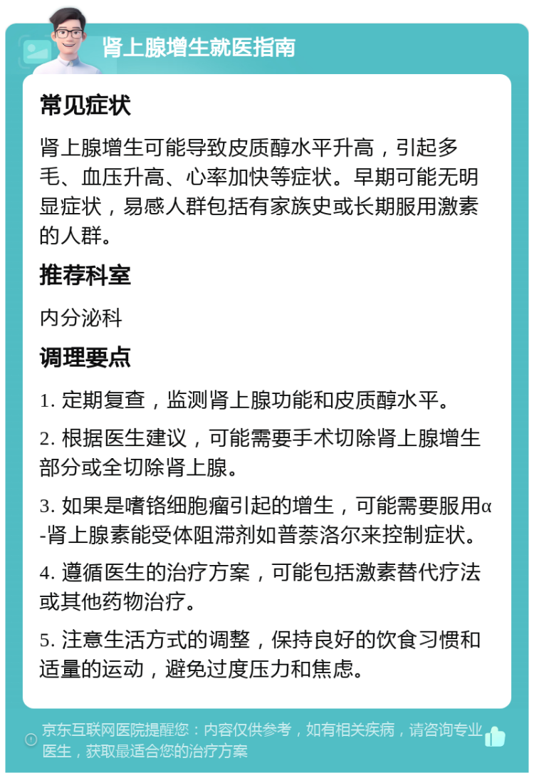 肾上腺增生就医指南 常见症状 肾上腺增生可能导致皮质醇水平升高，引起多毛、血压升高、心率加快等症状。早期可能无明显症状，易感人群包括有家族史或长期服用激素的人群。 推荐科室 内分泌科 调理要点 1. 定期复查，监测肾上腺功能和皮质醇水平。 2. 根据医生建议，可能需要手术切除肾上腺增生部分或全切除肾上腺。 3. 如果是嗜铬细胞瘤引起的增生，可能需要服用α-肾上腺素能受体阻滞剂如普萘洛尔来控制症状。 4. 遵循医生的治疗方案，可能包括激素替代疗法或其他药物治疗。 5. 注意生活方式的调整，保持良好的饮食习惯和适量的运动，避免过度压力和焦虑。