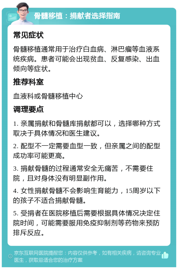 骨髓移植：捐献者选择指南 常见症状 骨髓移植通常用于治疗白血病、淋巴瘤等血液系统疾病。患者可能会出现贫血、反复感染、出血倾向等症状。 推荐科室 血液科或骨髓移植中心 调理要点 1. 亲属捐献和骨髓库捐献都可以，选择哪种方式取决于具体情况和医生建议。 2. 配型不一定需要血型一致，但亲属之间的配型成功率可能更高。 3. 捐献骨髓的过程通常安全无痛苦，不需要住院，且对身体没有明显副作用。 4. 女性捐献骨髓不会影响生育能力，15周岁以下的孩子不适合捐献骨髓。 5. 受捐者在医院移植后需要根据具体情况决定住院时间，可能需要服用免疫抑制剂等药物来预防排斥反应。