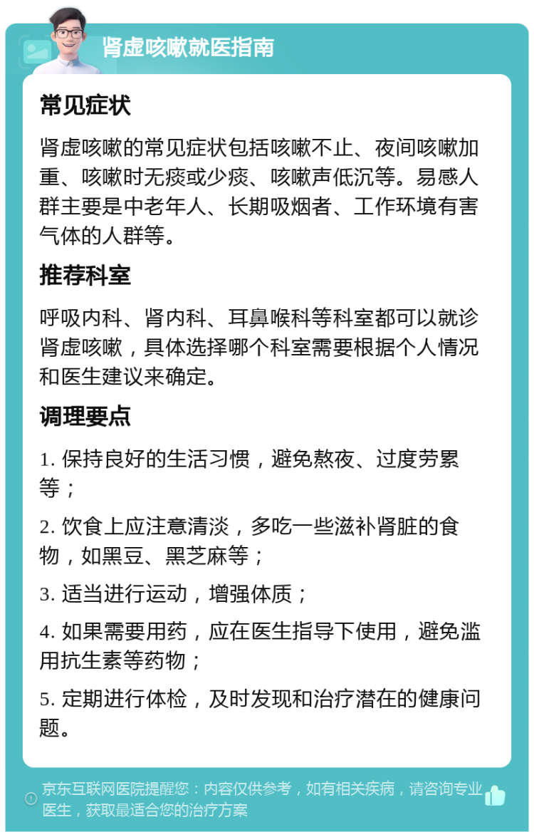 肾虚咳嗽就医指南 常见症状 肾虚咳嗽的常见症状包括咳嗽不止、夜间咳嗽加重、咳嗽时无痰或少痰、咳嗽声低沉等。易感人群主要是中老年人、长期吸烟者、工作环境有害气体的人群等。 推荐科室 呼吸内科、肾内科、耳鼻喉科等科室都可以就诊肾虚咳嗽，具体选择哪个科室需要根据个人情况和医生建议来确定。 调理要点 1. 保持良好的生活习惯，避免熬夜、过度劳累等； 2. 饮食上应注意清淡，多吃一些滋补肾脏的食物，如黑豆、黑芝麻等； 3. 适当进行运动，增强体质； 4. 如果需要用药，应在医生指导下使用，避免滥用抗生素等药物； 5. 定期进行体检，及时发现和治疗潜在的健康问题。