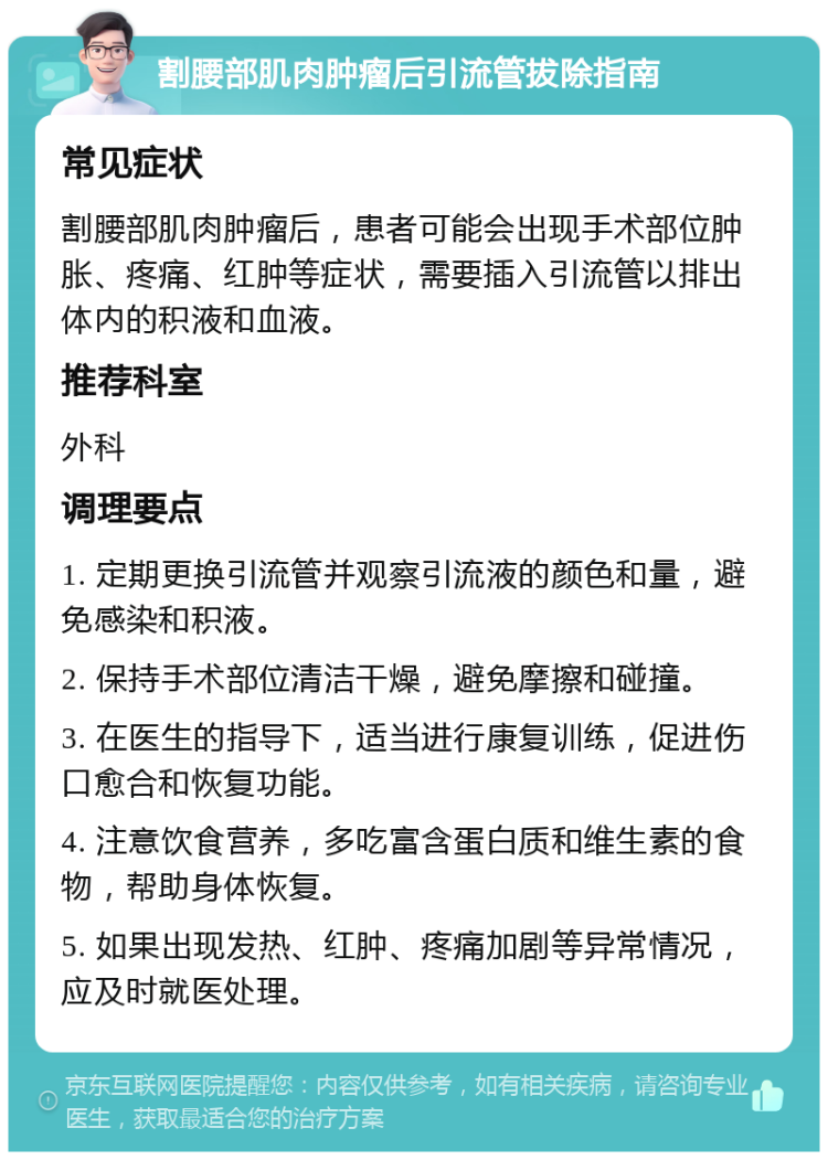 割腰部肌肉肿瘤后引流管拔除指南 常见症状 割腰部肌肉肿瘤后，患者可能会出现手术部位肿胀、疼痛、红肿等症状，需要插入引流管以排出体内的积液和血液。 推荐科室 外科 调理要点 1. 定期更换引流管并观察引流液的颜色和量，避免感染和积液。 2. 保持手术部位清洁干燥，避免摩擦和碰撞。 3. 在医生的指导下，适当进行康复训练，促进伤口愈合和恢复功能。 4. 注意饮食营养，多吃富含蛋白质和维生素的食物，帮助身体恢复。 5. 如果出现发热、红肿、疼痛加剧等异常情况，应及时就医处理。