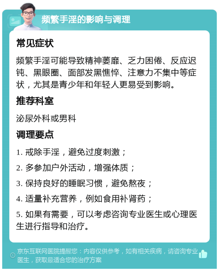 频繁手淫的影响与调理 常见症状 频繁手淫可能导致精神萎靡、乏力困倦、反应迟钝、黑眼圈、面部发黑憔悴、注意力不集中等症状，尤其是青少年和年轻人更易受到影响。 推荐科室 泌尿外科或男科 调理要点 1. 戒除手淫，避免过度刺激； 2. 多参加户外活动，增强体质； 3. 保持良好的睡眠习惯，避免熬夜； 4. 适量补充营养，例如食用补肾药； 5. 如果有需要，可以考虑咨询专业医生或心理医生进行指导和治疗。