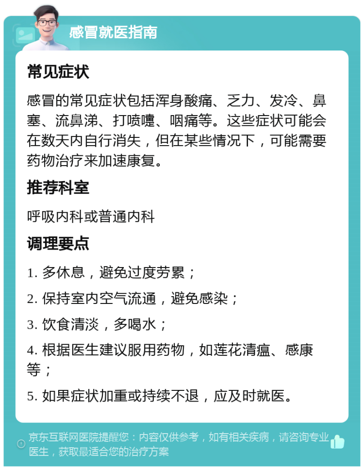 感冒就医指南 常见症状 感冒的常见症状包括浑身酸痛、乏力、发冷、鼻塞、流鼻涕、打喷嚏、咽痛等。这些症状可能会在数天内自行消失，但在某些情况下，可能需要药物治疗来加速康复。 推荐科室 呼吸内科或普通内科 调理要点 1. 多休息，避免过度劳累； 2. 保持室内空气流通，避免感染； 3. 饮食清淡，多喝水； 4. 根据医生建议服用药物，如莲花清瘟、感康等； 5. 如果症状加重或持续不退，应及时就医。