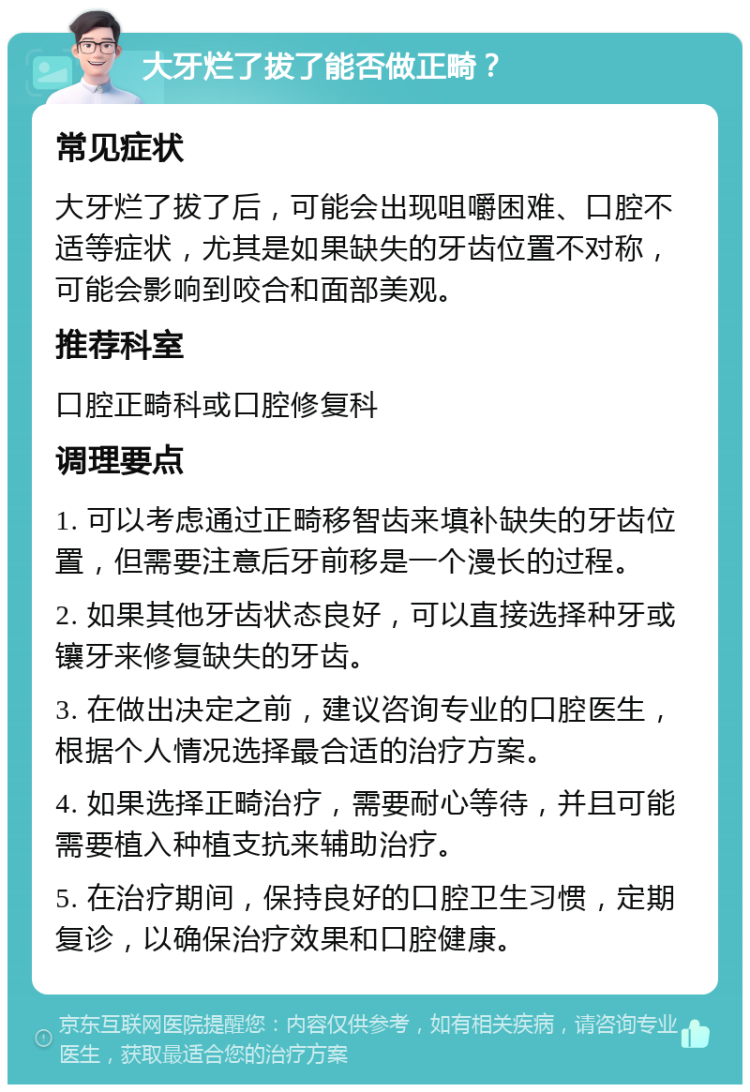 大牙烂了拔了能否做正畸？ 常见症状 大牙烂了拔了后，可能会出现咀嚼困难、口腔不适等症状，尤其是如果缺失的牙齿位置不对称，可能会影响到咬合和面部美观。 推荐科室 口腔正畸科或口腔修复科 调理要点 1. 可以考虑通过正畸移智齿来填补缺失的牙齿位置，但需要注意后牙前移是一个漫长的过程。 2. 如果其他牙齿状态良好，可以直接选择种牙或镶牙来修复缺失的牙齿。 3. 在做出决定之前，建议咨询专业的口腔医生，根据个人情况选择最合适的治疗方案。 4. 如果选择正畸治疗，需要耐心等待，并且可能需要植入种植支抗来辅助治疗。 5. 在治疗期间，保持良好的口腔卫生习惯，定期复诊，以确保治疗效果和口腔健康。