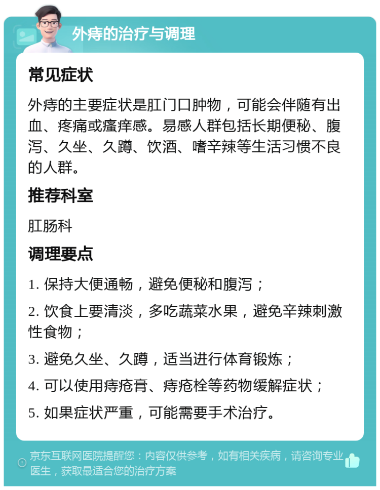 外痔的治疗与调理 常见症状 外痔的主要症状是肛门口肿物，可能会伴随有出血、疼痛或瘙痒感。易感人群包括长期便秘、腹泻、久坐、久蹲、饮酒、嗜辛辣等生活习惯不良的人群。 推荐科室 肛肠科 调理要点 1. 保持大便通畅，避免便秘和腹泻； 2. 饮食上要清淡，多吃蔬菜水果，避免辛辣刺激性食物； 3. 避免久坐、久蹲，适当进行体育锻炼； 4. 可以使用痔疮膏、痔疮栓等药物缓解症状； 5. 如果症状严重，可能需要手术治疗。