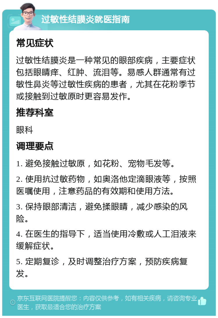 过敏性结膜炎就医指南 常见症状 过敏性结膜炎是一种常见的眼部疾病，主要症状包括眼睛痒、红肿、流泪等。易感人群通常有过敏性鼻炎等过敏性疾病的患者，尤其在花粉季节或接触到过敏原时更容易发作。 推荐科室 眼科 调理要点 1. 避免接触过敏原，如花粉、宠物毛发等。 2. 使用抗过敏药物，如奥洛他定滴眼液等，按照医嘱使用，注意药品的有效期和使用方法。 3. 保持眼部清洁，避免揉眼睛，减少感染的风险。 4. 在医生的指导下，适当使用冷敷或人工泪液来缓解症状。 5. 定期复诊，及时调整治疗方案，预防疾病复发。