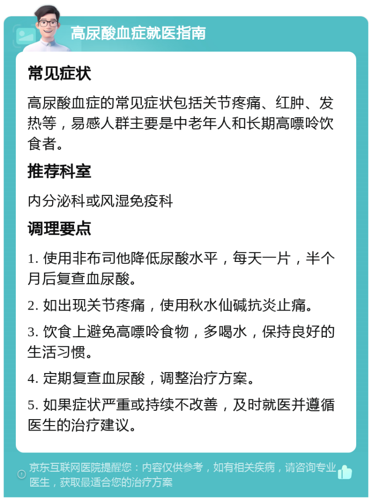 高尿酸血症就医指南 常见症状 高尿酸血症的常见症状包括关节疼痛、红肿、发热等，易感人群主要是中老年人和长期高嘌呤饮食者。 推荐科室 内分泌科或风湿免疫科 调理要点 1. 使用非布司他降低尿酸水平，每天一片，半个月后复查血尿酸。 2. 如出现关节疼痛，使用秋水仙碱抗炎止痛。 3. 饮食上避免高嘌呤食物，多喝水，保持良好的生活习惯。 4. 定期复查血尿酸，调整治疗方案。 5. 如果症状严重或持续不改善，及时就医并遵循医生的治疗建议。