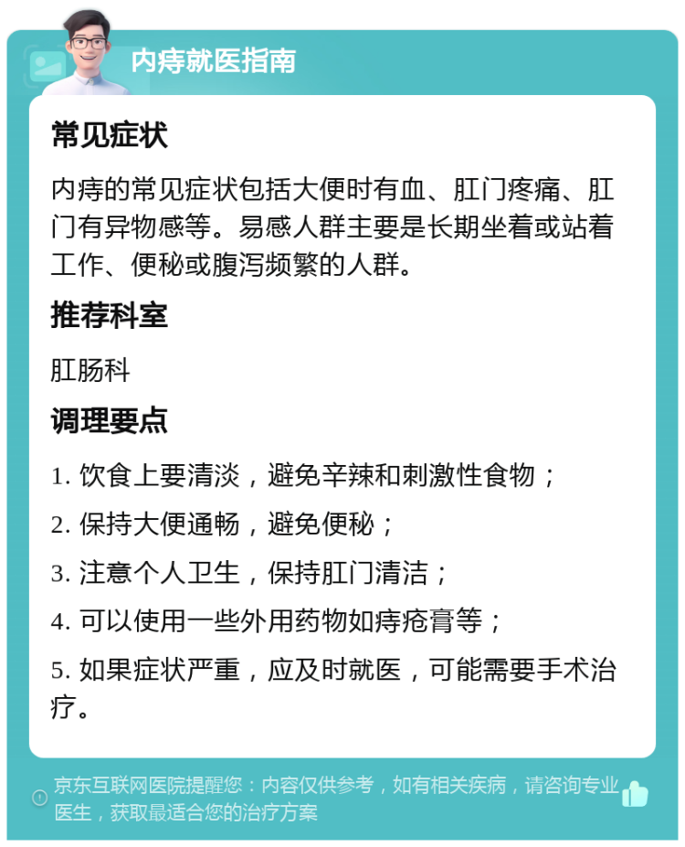 内痔就医指南 常见症状 内痔的常见症状包括大便时有血、肛门疼痛、肛门有异物感等。易感人群主要是长期坐着或站着工作、便秘或腹泻频繁的人群。 推荐科室 肛肠科 调理要点 1. 饮食上要清淡，避免辛辣和刺激性食物； 2. 保持大便通畅，避免便秘； 3. 注意个人卫生，保持肛门清洁； 4. 可以使用一些外用药物如痔疮膏等； 5. 如果症状严重，应及时就医，可能需要手术治疗。