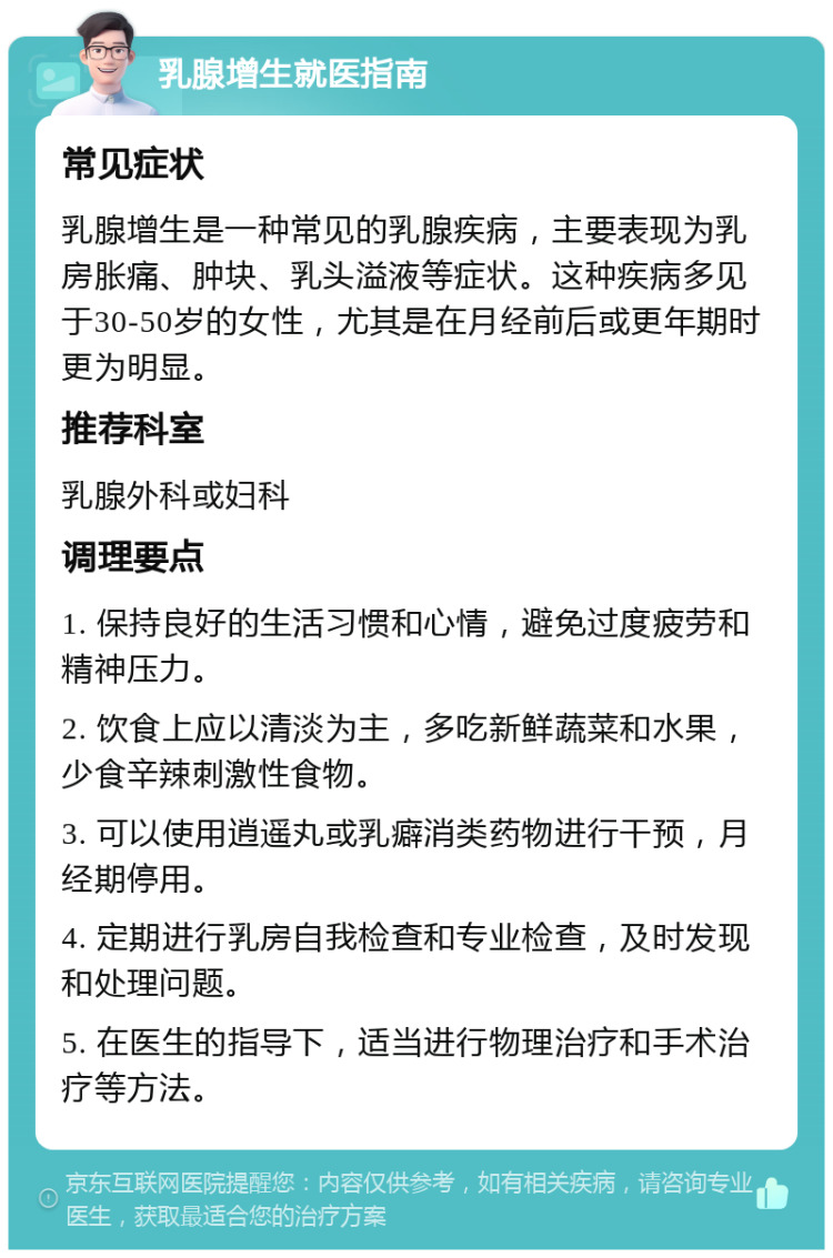 乳腺增生就医指南 常见症状 乳腺增生是一种常见的乳腺疾病，主要表现为乳房胀痛、肿块、乳头溢液等症状。这种疾病多见于30-50岁的女性，尤其是在月经前后或更年期时更为明显。 推荐科室 乳腺外科或妇科 调理要点 1. 保持良好的生活习惯和心情，避免过度疲劳和精神压力。 2. 饮食上应以清淡为主，多吃新鲜蔬菜和水果，少食辛辣刺激性食物。 3. 可以使用逍遥丸或乳癖消类药物进行干预，月经期停用。 4. 定期进行乳房自我检查和专业检查，及时发现和处理问题。 5. 在医生的指导下，适当进行物理治疗和手术治疗等方法。