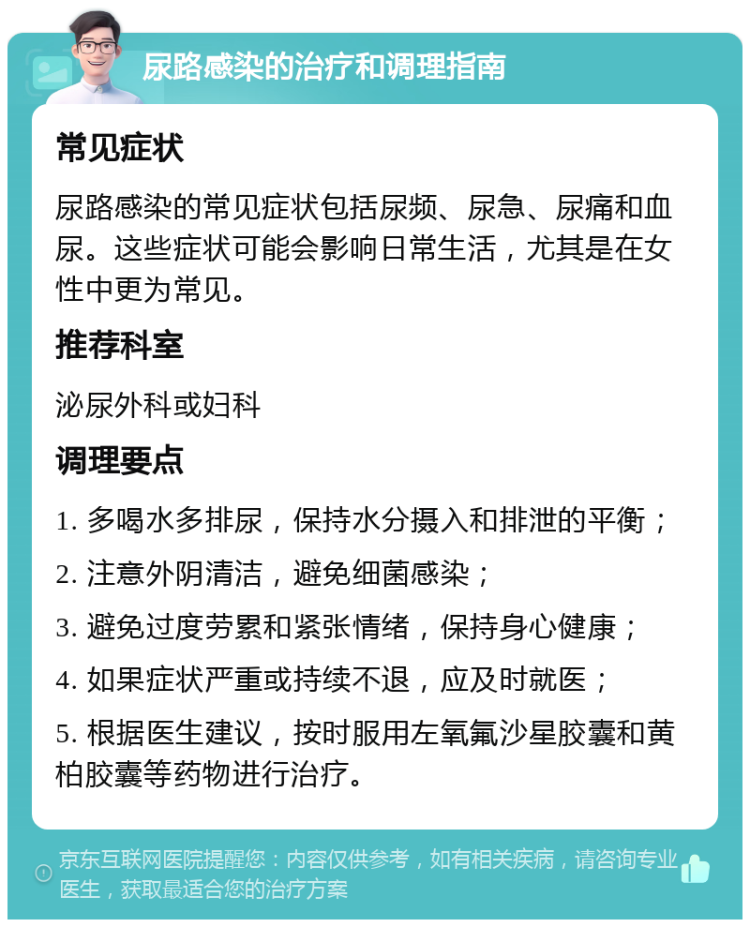 尿路感染的治疗和调理指南 常见症状 尿路感染的常见症状包括尿频、尿急、尿痛和血尿。这些症状可能会影响日常生活，尤其是在女性中更为常见。 推荐科室 泌尿外科或妇科 调理要点 1. 多喝水多排尿，保持水分摄入和排泄的平衡； 2. 注意外阴清洁，避免细菌感染； 3. 避免过度劳累和紧张情绪，保持身心健康； 4. 如果症状严重或持续不退，应及时就医； 5. 根据医生建议，按时服用左氧氟沙星胶囊和黄柏胶囊等药物进行治疗。