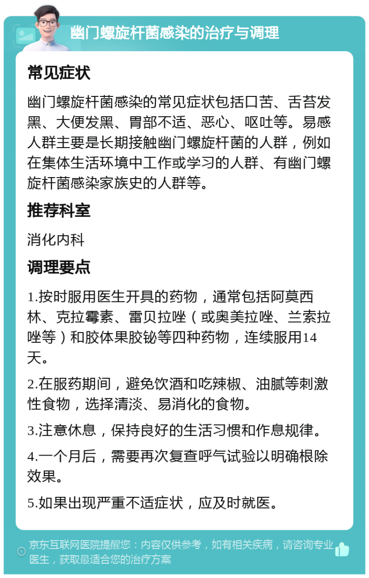 幽门螺旋杆菌感染的治疗与调理 常见症状 幽门螺旋杆菌感染的常见症状包括口苦、舌苔发黑、大便发黑、胃部不适、恶心、呕吐等。易感人群主要是长期接触幽门螺旋杆菌的人群，例如在集体生活环境中工作或学习的人群、有幽门螺旋杆菌感染家族史的人群等。 推荐科室 消化内科 调理要点 1.按时服用医生开具的药物，通常包括阿莫西林、克拉霉素、雷贝拉唑（或奥美拉唑、兰索拉唑等）和胶体果胶铋等四种药物，连续服用14天。 2.在服药期间，避免饮酒和吃辣椒、油腻等刺激性食物，选择清淡、易消化的食物。 3.注意休息，保持良好的生活习惯和作息规律。 4.一个月后，需要再次复查呼气试验以明确根除效果。 5.如果出现严重不适症状，应及时就医。