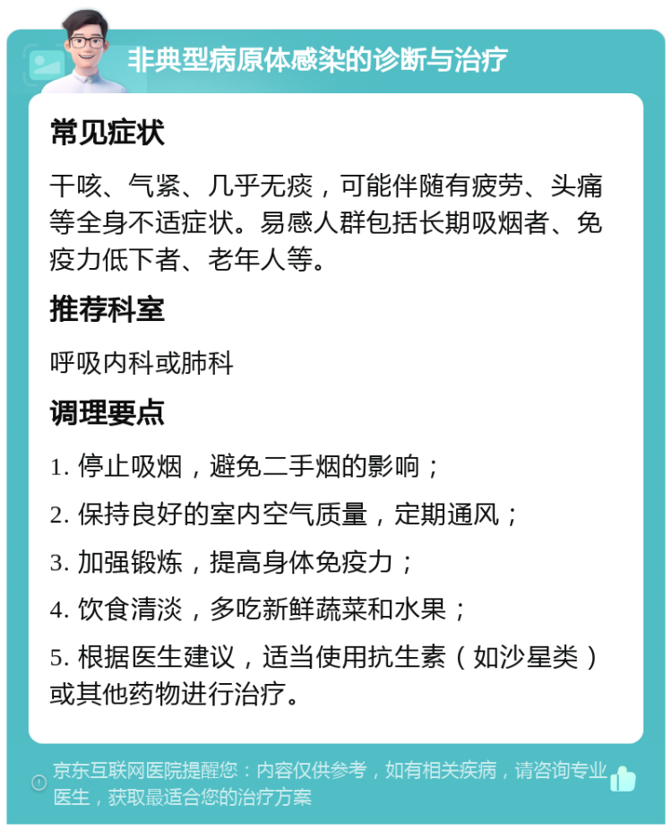 非典型病原体感染的诊断与治疗 常见症状 干咳、气紧、几乎无痰，可能伴随有疲劳、头痛等全身不适症状。易感人群包括长期吸烟者、免疫力低下者、老年人等。 推荐科室 呼吸内科或肺科 调理要点 1. 停止吸烟，避免二手烟的影响； 2. 保持良好的室内空气质量，定期通风； 3. 加强锻炼，提高身体免疫力； 4. 饮食清淡，多吃新鲜蔬菜和水果； 5. 根据医生建议，适当使用抗生素（如沙星类）或其他药物进行治疗。