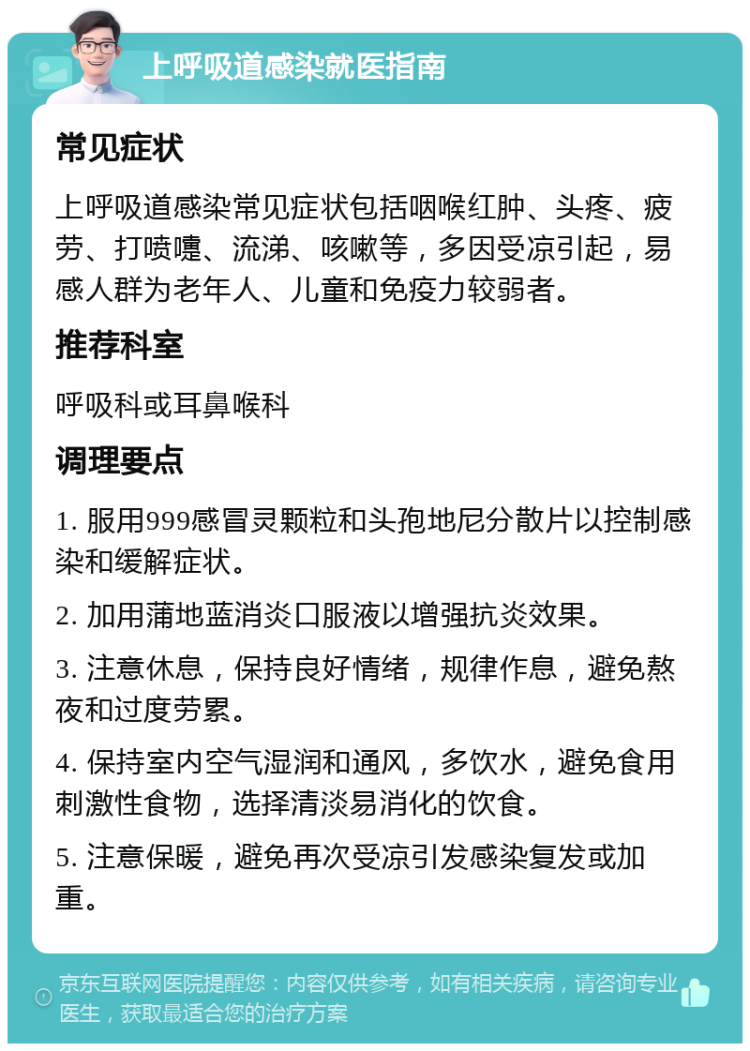 上呼吸道感染就医指南 常见症状 上呼吸道感染常见症状包括咽喉红肿、头疼、疲劳、打喷嚏、流涕、咳嗽等，多因受凉引起，易感人群为老年人、儿童和免疫力较弱者。 推荐科室 呼吸科或耳鼻喉科 调理要点 1. 服用999感冒灵颗粒和头孢地尼分散片以控制感染和缓解症状。 2. 加用蒲地蓝消炎口服液以增强抗炎效果。 3. 注意休息，保持良好情绪，规律作息，避免熬夜和过度劳累。 4. 保持室内空气湿润和通风，多饮水，避免食用刺激性食物，选择清淡易消化的饮食。 5. 注意保暖，避免再次受凉引发感染复发或加重。