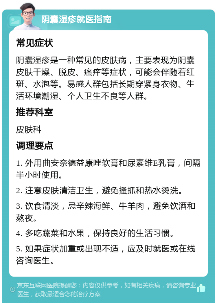 阴囊湿疹就医指南 常见症状 阴囊湿疹是一种常见的皮肤病，主要表现为阴囊皮肤干燥、脱皮、瘙痒等症状，可能会伴随着红斑、水泡等。易感人群包括长期穿紧身衣物、生活环境潮湿、个人卫生不良等人群。 推荐科室 皮肤科 调理要点 1. 外用曲安奈德益康唑软膏和尿素维E乳膏，间隔半小时使用。 2. 注意皮肤清洁卫生，避免搔抓和热水烫洗。 3. 饮食清淡，忌辛辣海鲜、牛羊肉，避免饮酒和熬夜。 4. 多吃蔬菜和水果，保持良好的生活习惯。 5. 如果症状加重或出现不适，应及时就医或在线咨询医生。