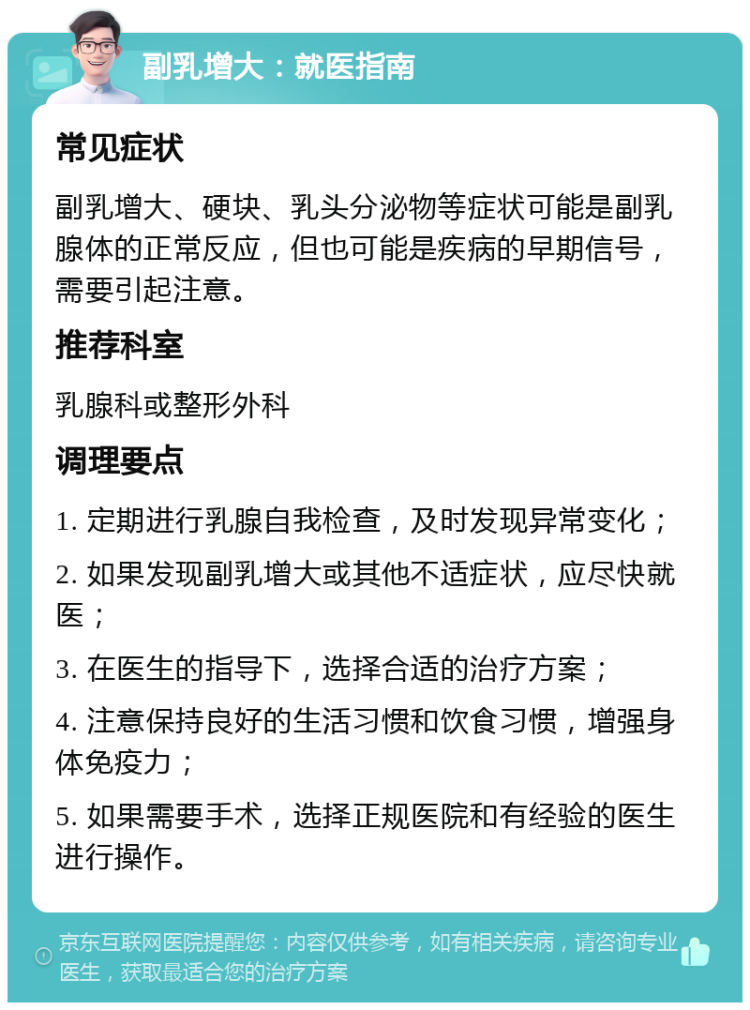 副乳增大：就医指南 常见症状 副乳增大、硬块、乳头分泌物等症状可能是副乳腺体的正常反应，但也可能是疾病的早期信号，需要引起注意。 推荐科室 乳腺科或整形外科 调理要点 1. 定期进行乳腺自我检查，及时发现异常变化； 2. 如果发现副乳增大或其他不适症状，应尽快就医； 3. 在医生的指导下，选择合适的治疗方案； 4. 注意保持良好的生活习惯和饮食习惯，增强身体免疫力； 5. 如果需要手术，选择正规医院和有经验的医生进行操作。