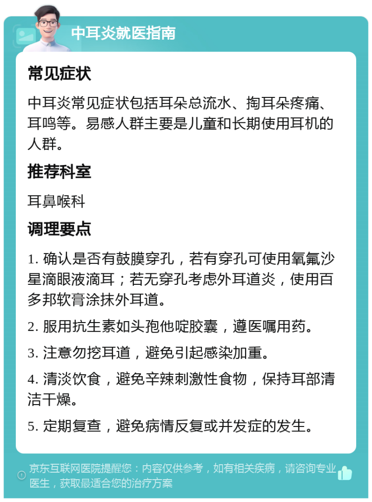 中耳炎就医指南 常见症状 中耳炎常见症状包括耳朵总流水、掏耳朵疼痛、耳鸣等。易感人群主要是儿童和长期使用耳机的人群。 推荐科室 耳鼻喉科 调理要点 1. 确认是否有鼓膜穿孔，若有穿孔可使用氧氟沙星滴眼液滴耳；若无穿孔考虑外耳道炎，使用百多邦软膏涂抹外耳道。 2. 服用抗生素如头孢他啶胶囊，遵医嘱用药。 3. 注意勿挖耳道，避免引起感染加重。 4. 清淡饮食，避免辛辣刺激性食物，保持耳部清洁干燥。 5. 定期复查，避免病情反复或并发症的发生。