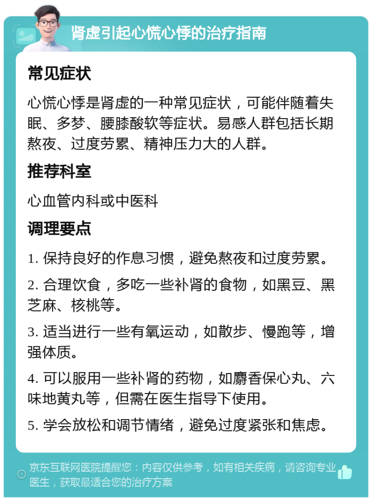 肾虚引起心慌心悸的治疗指南 常见症状 心慌心悸是肾虚的一种常见症状，可能伴随着失眠、多梦、腰膝酸软等症状。易感人群包括长期熬夜、过度劳累、精神压力大的人群。 推荐科室 心血管内科或中医科 调理要点 1. 保持良好的作息习惯，避免熬夜和过度劳累。 2. 合理饮食，多吃一些补肾的食物，如黑豆、黑芝麻、核桃等。 3. 适当进行一些有氧运动，如散步、慢跑等，增强体质。 4. 可以服用一些补肾的药物，如麝香保心丸、六味地黄丸等，但需在医生指导下使用。 5. 学会放松和调节情绪，避免过度紧张和焦虑。