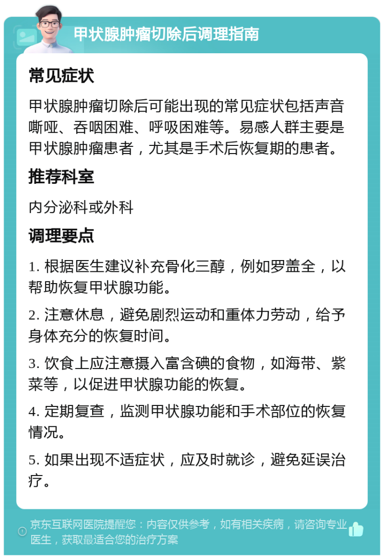 甲状腺肿瘤切除后调理指南 常见症状 甲状腺肿瘤切除后可能出现的常见症状包括声音嘶哑、吞咽困难、呼吸困难等。易感人群主要是甲状腺肿瘤患者，尤其是手术后恢复期的患者。 推荐科室 内分泌科或外科 调理要点 1. 根据医生建议补充骨化三醇，例如罗盖全，以帮助恢复甲状腺功能。 2. 注意休息，避免剧烈运动和重体力劳动，给予身体充分的恢复时间。 3. 饮食上应注意摄入富含碘的食物，如海带、紫菜等，以促进甲状腺功能的恢复。 4. 定期复查，监测甲状腺功能和手术部位的恢复情况。 5. 如果出现不适症状，应及时就诊，避免延误治疗。