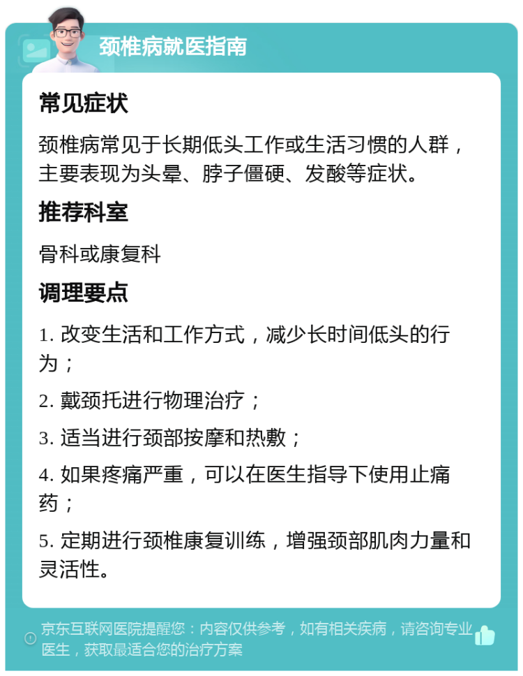 颈椎病就医指南 常见症状 颈椎病常见于长期低头工作或生活习惯的人群，主要表现为头晕、脖子僵硬、发酸等症状。 推荐科室 骨科或康复科 调理要点 1. 改变生活和工作方式，减少长时间低头的行为； 2. 戴颈托进行物理治疗； 3. 适当进行颈部按摩和热敷； 4. 如果疼痛严重，可以在医生指导下使用止痛药； 5. 定期进行颈椎康复训练，增强颈部肌肉力量和灵活性。