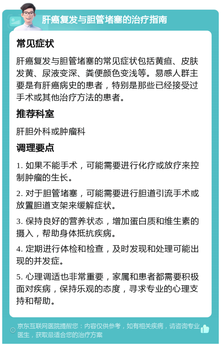 肝癌复发与胆管堵塞的治疗指南 常见症状 肝癌复发与胆管堵塞的常见症状包括黄疸、皮肤发黄、尿液变深、粪便颜色变浅等。易感人群主要是有肝癌病史的患者，特别是那些已经接受过手术或其他治疗方法的患者。 推荐科室 肝胆外科或肿瘤科 调理要点 1. 如果不能手术，可能需要进行化疗或放疗来控制肿瘤的生长。 2. 对于胆管堵塞，可能需要进行胆道引流手术或放置胆道支架来缓解症状。 3. 保持良好的营养状态，增加蛋白质和维生素的摄入，帮助身体抵抗疾病。 4. 定期进行体检和检查，及时发现和处理可能出现的并发症。 5. 心理调适也非常重要，家属和患者都需要积极面对疾病，保持乐观的态度，寻求专业的心理支持和帮助。