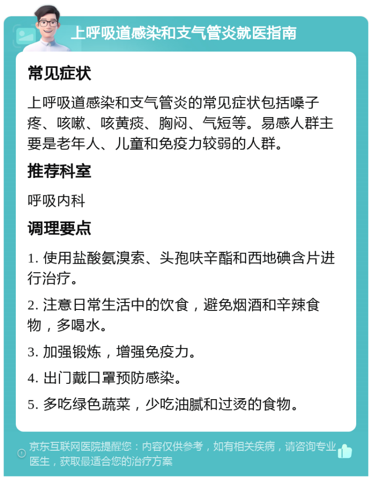 上呼吸道感染和支气管炎就医指南 常见症状 上呼吸道感染和支气管炎的常见症状包括嗓子疼、咳嗽、咳黄痰、胸闷、气短等。易感人群主要是老年人、儿童和免疫力较弱的人群。 推荐科室 呼吸内科 调理要点 1. 使用盐酸氨溴索、头孢呋辛酯和西地碘含片进行治疗。 2. 注意日常生活中的饮食，避免烟酒和辛辣食物，多喝水。 3. 加强锻炼，增强免疫力。 4. 出门戴口罩预防感染。 5. 多吃绿色蔬菜，少吃油腻和过烫的食物。