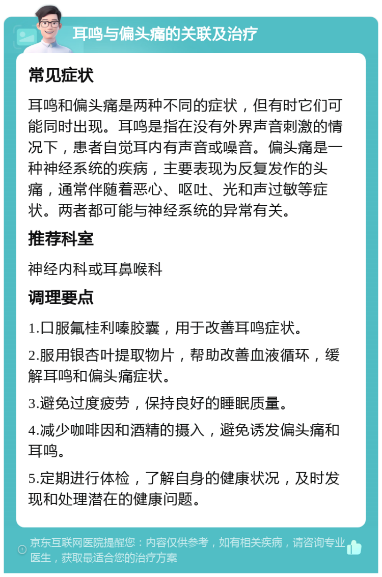 耳鸣与偏头痛的关联及治疗 常见症状 耳鸣和偏头痛是两种不同的症状，但有时它们可能同时出现。耳鸣是指在没有外界声音刺激的情况下，患者自觉耳内有声音或噪音。偏头痛是一种神经系统的疾病，主要表现为反复发作的头痛，通常伴随着恶心、呕吐、光和声过敏等症状。两者都可能与神经系统的异常有关。 推荐科室 神经内科或耳鼻喉科 调理要点 1.口服氟桂利嗪胶囊，用于改善耳鸣症状。 2.服用银杏叶提取物片，帮助改善血液循环，缓解耳鸣和偏头痛症状。 3.避免过度疲劳，保持良好的睡眠质量。 4.减少咖啡因和酒精的摄入，避免诱发偏头痛和耳鸣。 5.定期进行体检，了解自身的健康状况，及时发现和处理潜在的健康问题。