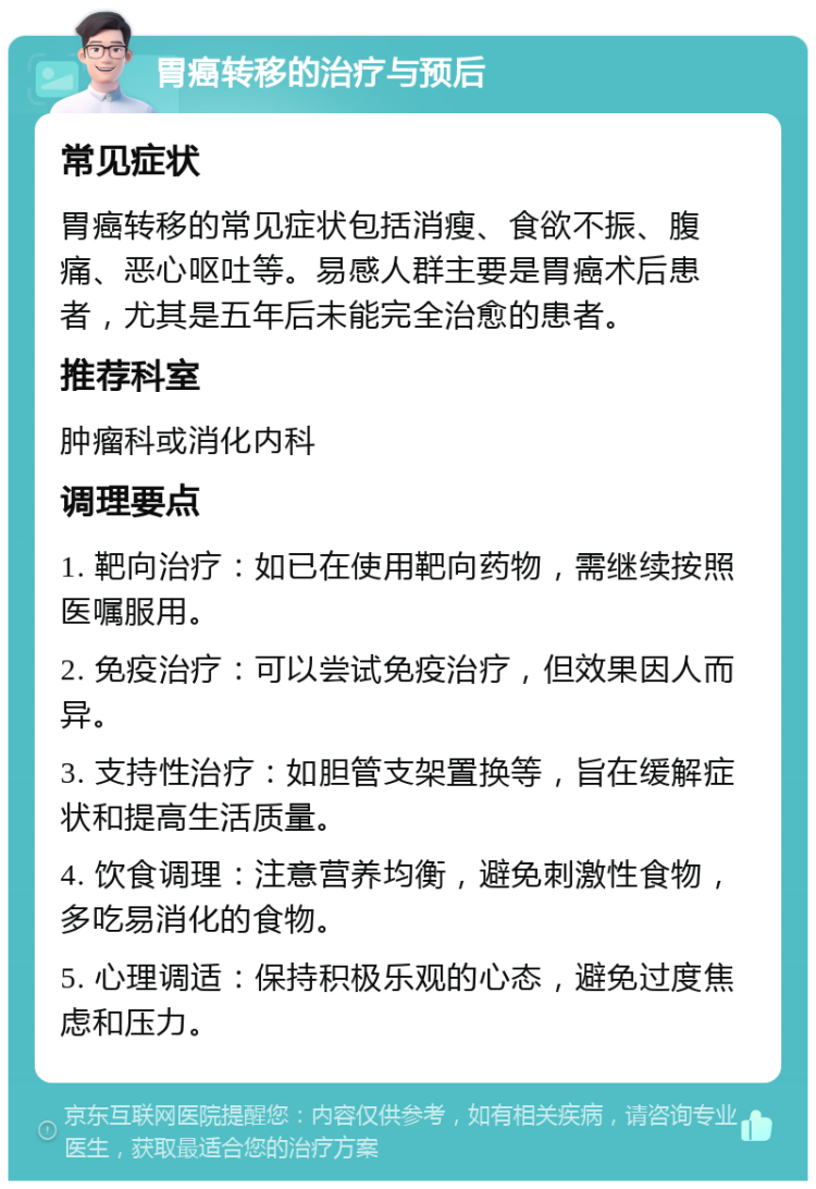 胃癌转移的治疗与预后 常见症状 胃癌转移的常见症状包括消瘦、食欲不振、腹痛、恶心呕吐等。易感人群主要是胃癌术后患者，尤其是五年后未能完全治愈的患者。 推荐科室 肿瘤科或消化内科 调理要点 1. 靶向治疗：如已在使用靶向药物，需继续按照医嘱服用。 2. 免疫治疗：可以尝试免疫治疗，但效果因人而异。 3. 支持性治疗：如胆管支架置换等，旨在缓解症状和提高生活质量。 4. 饮食调理：注意营养均衡，避免刺激性食物，多吃易消化的食物。 5. 心理调适：保持积极乐观的心态，避免过度焦虑和压力。