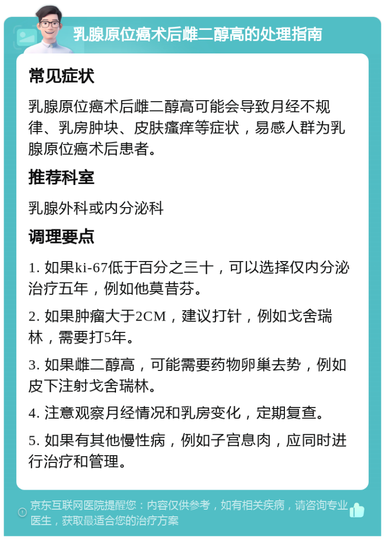 乳腺原位癌术后雌二醇高的处理指南 常见症状 乳腺原位癌术后雌二醇高可能会导致月经不规律、乳房肿块、皮肤瘙痒等症状，易感人群为乳腺原位癌术后患者。 推荐科室 乳腺外科或内分泌科 调理要点 1. 如果ki-67低于百分之三十，可以选择仅内分泌治疗五年，例如他莫昔芬。 2. 如果肿瘤大于2CM，建议打针，例如戈舍瑞林，需要打5年。 3. 如果雌二醇高，可能需要药物卵巢去势，例如皮下注射戈舍瑞林。 4. 注意观察月经情况和乳房变化，定期复查。 5. 如果有其他慢性病，例如子宫息肉，应同时进行治疗和管理。