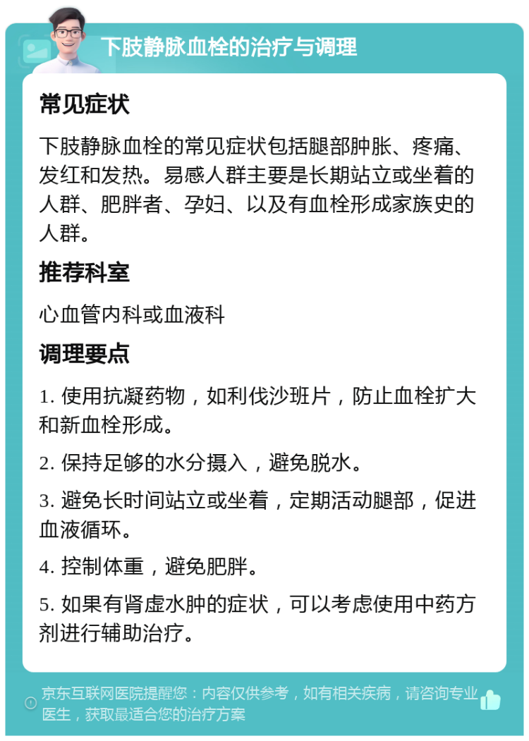 下肢静脉血栓的治疗与调理 常见症状 下肢静脉血栓的常见症状包括腿部肿胀、疼痛、发红和发热。易感人群主要是长期站立或坐着的人群、肥胖者、孕妇、以及有血栓形成家族史的人群。 推荐科室 心血管内科或血液科 调理要点 1. 使用抗凝药物，如利伐沙班片，防止血栓扩大和新血栓形成。 2. 保持足够的水分摄入，避免脱水。 3. 避免长时间站立或坐着，定期活动腿部，促进血液循环。 4. 控制体重，避免肥胖。 5. 如果有肾虚水肿的症状，可以考虑使用中药方剂进行辅助治疗。