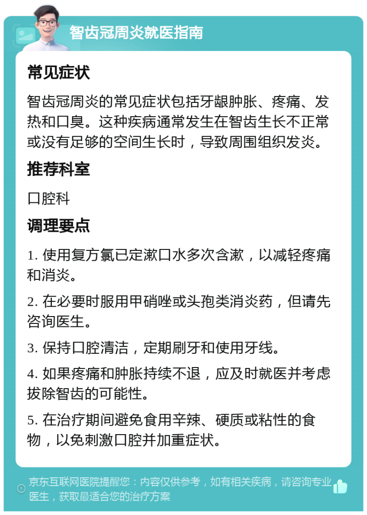 智齿冠周炎就医指南 常见症状 智齿冠周炎的常见症状包括牙龈肿胀、疼痛、发热和口臭。这种疾病通常发生在智齿生长不正常或没有足够的空间生长时，导致周围组织发炎。 推荐科室 口腔科 调理要点 1. 使用复方氯已定漱口水多次含漱，以减轻疼痛和消炎。 2. 在必要时服用甲硝唑或头孢类消炎药，但请先咨询医生。 3. 保持口腔清洁，定期刷牙和使用牙线。 4. 如果疼痛和肿胀持续不退，应及时就医并考虑拔除智齿的可能性。 5. 在治疗期间避免食用辛辣、硬质或粘性的食物，以免刺激口腔并加重症状。