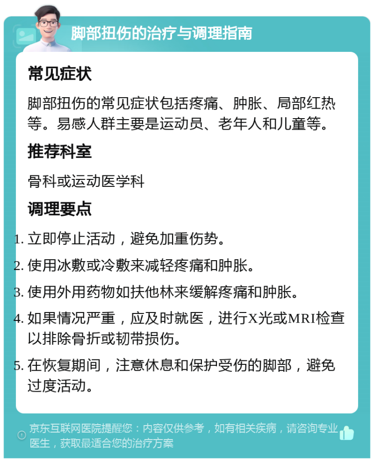 脚部扭伤的治疗与调理指南 常见症状 脚部扭伤的常见症状包括疼痛、肿胀、局部红热等。易感人群主要是运动员、老年人和儿童等。 推荐科室 骨科或运动医学科 调理要点 立即停止活动，避免加重伤势。 使用冰敷或冷敷来减轻疼痛和肿胀。 使用外用药物如扶他林来缓解疼痛和肿胀。 如果情况严重，应及时就医，进行X光或MRI检查以排除骨折或韧带损伤。 在恢复期间，注意休息和保护受伤的脚部，避免过度活动。