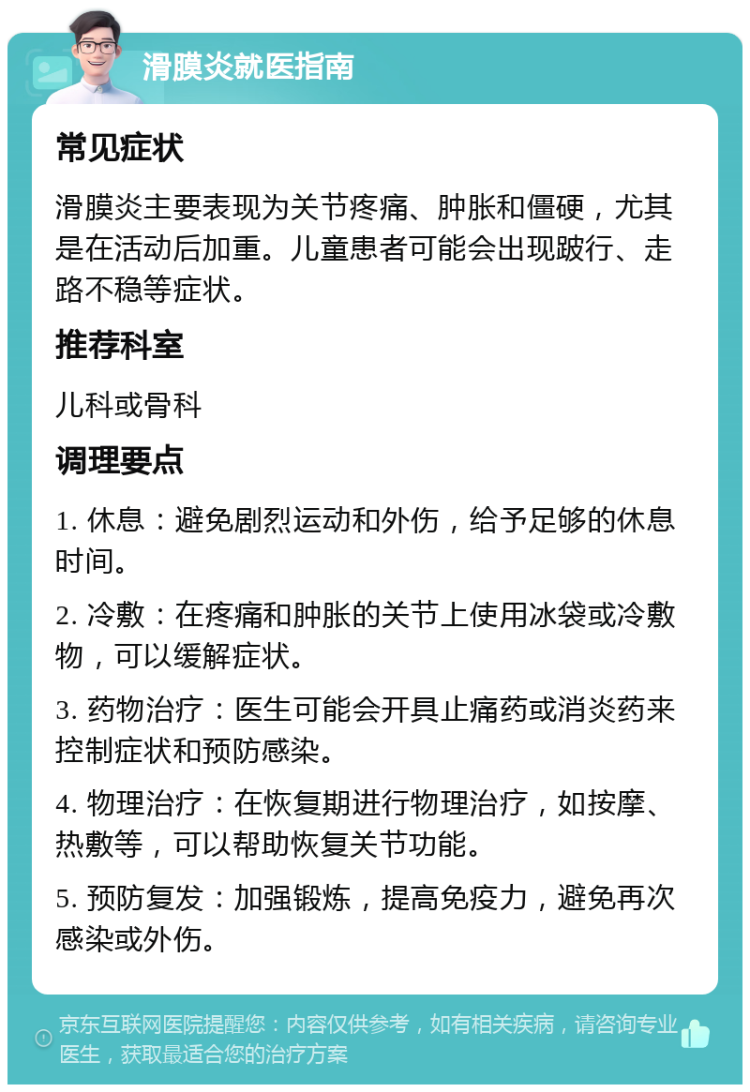 滑膜炎就医指南 常见症状 滑膜炎主要表现为关节疼痛、肿胀和僵硬，尤其是在活动后加重。儿童患者可能会出现跛行、走路不稳等症状。 推荐科室 儿科或骨科 调理要点 1. 休息：避免剧烈运动和外伤，给予足够的休息时间。 2. 冷敷：在疼痛和肿胀的关节上使用冰袋或冷敷物，可以缓解症状。 3. 药物治疗：医生可能会开具止痛药或消炎药来控制症状和预防感染。 4. 物理治疗：在恢复期进行物理治疗，如按摩、热敷等，可以帮助恢复关节功能。 5. 预防复发：加强锻炼，提高免疫力，避免再次感染或外伤。