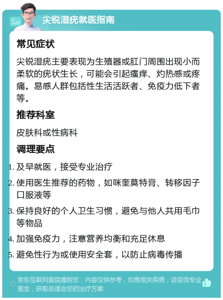 尖锐湿疣就医指南 常见症状 尖锐湿疣主要表现为生殖器或肛门周围出现小而柔软的疣状生长，可能会引起瘙痒、灼热感或疼痛。易感人群包括性生活活跃者、免疫力低下者等。 推荐科室 皮肤科或性病科 调理要点 及早就医，接受专业治疗 使用医生推荐的药物，如咪奎莫特膏、转移因子口服液等 保持良好的个人卫生习惯，避免与他人共用毛巾等物品 加强免疫力，注意营养均衡和充足休息 避免性行为或使用安全套，以防止病毒传播