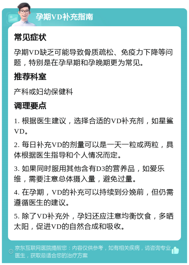 孕期VD补充指南 常见症状 孕期VD缺乏可能导致骨质疏松、免疫力下降等问题，特别是在孕早期和孕晚期更为常见。 推荐科室 产科或妇幼保健科 调理要点 1. 根据医生建议，选择合适的VD补充剂，如星鲨VD。 2. 每日补充VD的剂量可以是一天一粒或两粒，具体根据医生指导和个人情况而定。 3. 如果同时服用其他含有D3的营养品，如爱乐维，需要注意总体摄入量，避免过量。 4. 在孕期，VD的补充可以持续到分娩前，但仍需遵循医生的建议。 5. 除了VD补充外，孕妇还应注意均衡饮食，多晒太阳，促进VD的自然合成和吸收。