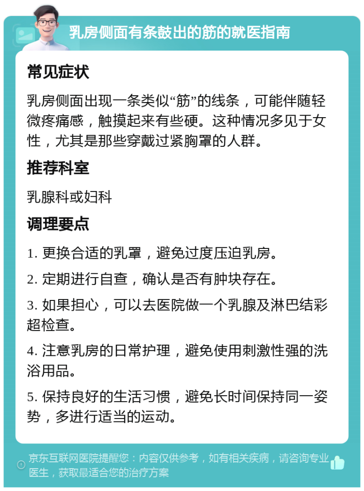 乳房侧面有条鼓出的筋的就医指南 常见症状 乳房侧面出现一条类似“筋”的线条，可能伴随轻微疼痛感，触摸起来有些硬。这种情况多见于女性，尤其是那些穿戴过紧胸罩的人群。 推荐科室 乳腺科或妇科 调理要点 1. 更换合适的乳罩，避免过度压迫乳房。 2. 定期进行自查，确认是否有肿块存在。 3. 如果担心，可以去医院做一个乳腺及淋巴结彩超检查。 4. 注意乳房的日常护理，避免使用刺激性强的洗浴用品。 5. 保持良好的生活习惯，避免长时间保持同一姿势，多进行适当的运动。