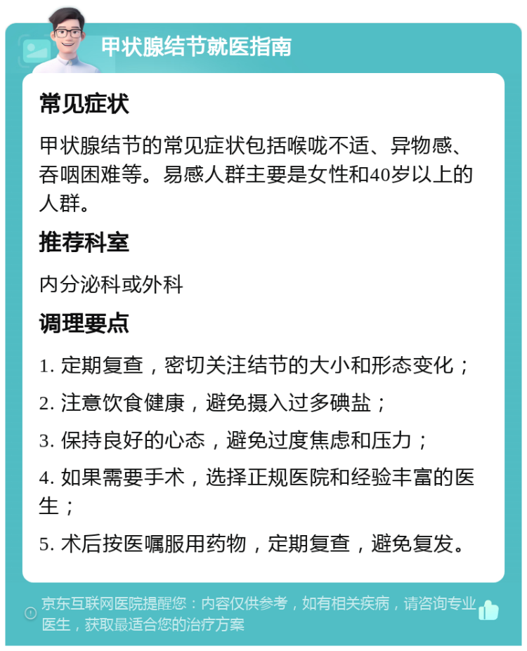 甲状腺结节就医指南 常见症状 甲状腺结节的常见症状包括喉咙不适、异物感、吞咽困难等。易感人群主要是女性和40岁以上的人群。 推荐科室 内分泌科或外科 调理要点 1. 定期复查，密切关注结节的大小和形态变化； 2. 注意饮食健康，避免摄入过多碘盐； 3. 保持良好的心态，避免过度焦虑和压力； 4. 如果需要手术，选择正规医院和经验丰富的医生； 5. 术后按医嘱服用药物，定期复查，避免复发。