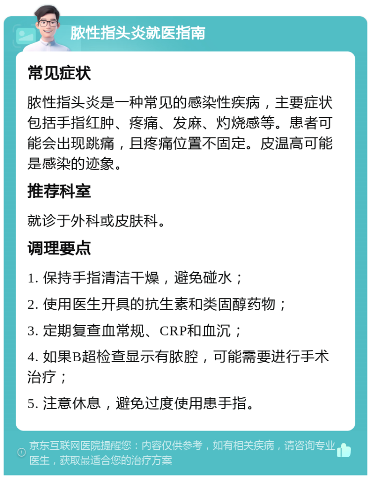 脓性指头炎就医指南 常见症状 脓性指头炎是一种常见的感染性疾病，主要症状包括手指红肿、疼痛、发麻、灼烧感等。患者可能会出现跳痛，且疼痛位置不固定。皮温高可能是感染的迹象。 推荐科室 就诊于外科或皮肤科。 调理要点 1. 保持手指清洁干燥，避免碰水； 2. 使用医生开具的抗生素和类固醇药物； 3. 定期复查血常规、CRP和血沉； 4. 如果B超检查显示有脓腔，可能需要进行手术治疗； 5. 注意休息，避免过度使用患手指。