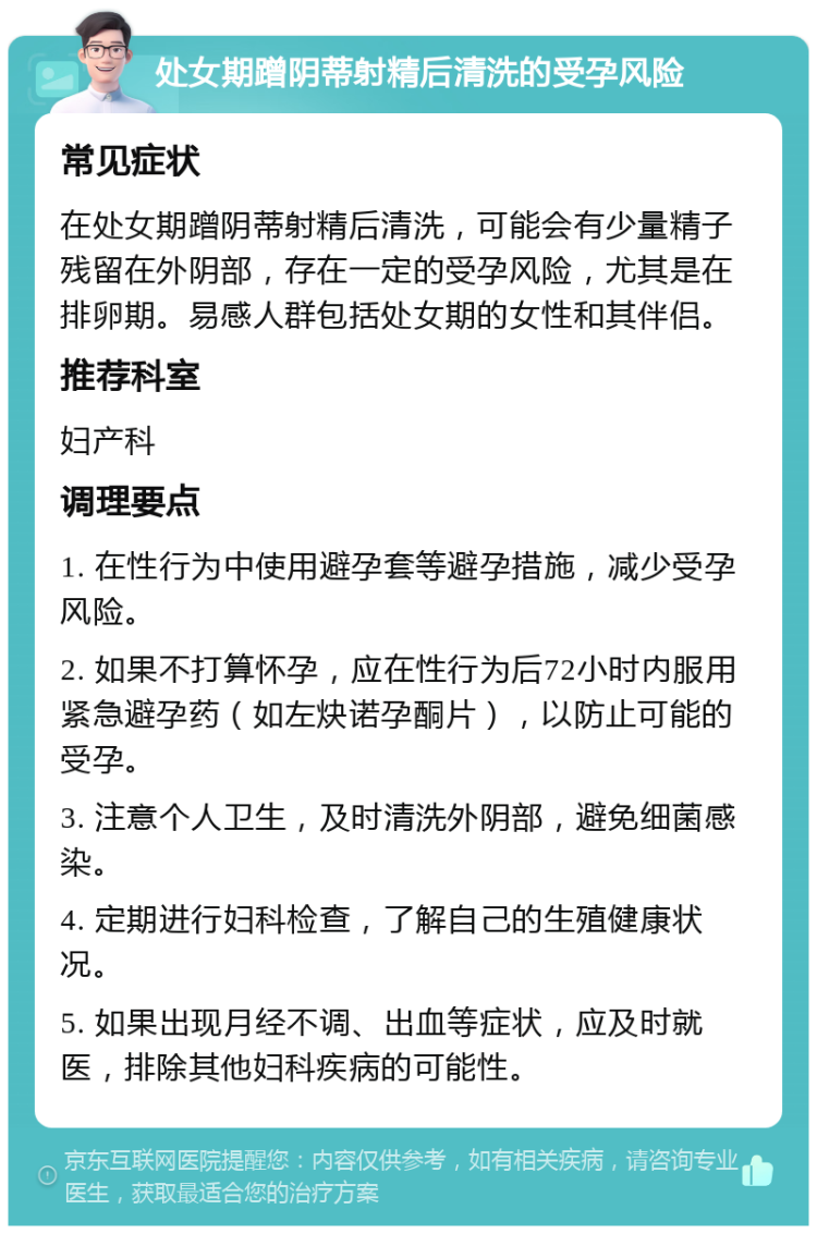 处女期蹭阴蒂射精后清洗的受孕风险 常见症状 在处女期蹭阴蒂射精后清洗，可能会有少量精子残留在外阴部，存在一定的受孕风险，尤其是在排卵期。易感人群包括处女期的女性和其伴侣。 推荐科室 妇产科 调理要点 1. 在性行为中使用避孕套等避孕措施，减少受孕风险。 2. 如果不打算怀孕，应在性行为后72小时内服用紧急避孕药（如左炔诺孕酮片），以防止可能的受孕。 3. 注意个人卫生，及时清洗外阴部，避免细菌感染。 4. 定期进行妇科检查，了解自己的生殖健康状况。 5. 如果出现月经不调、出血等症状，应及时就医，排除其他妇科疾病的可能性。