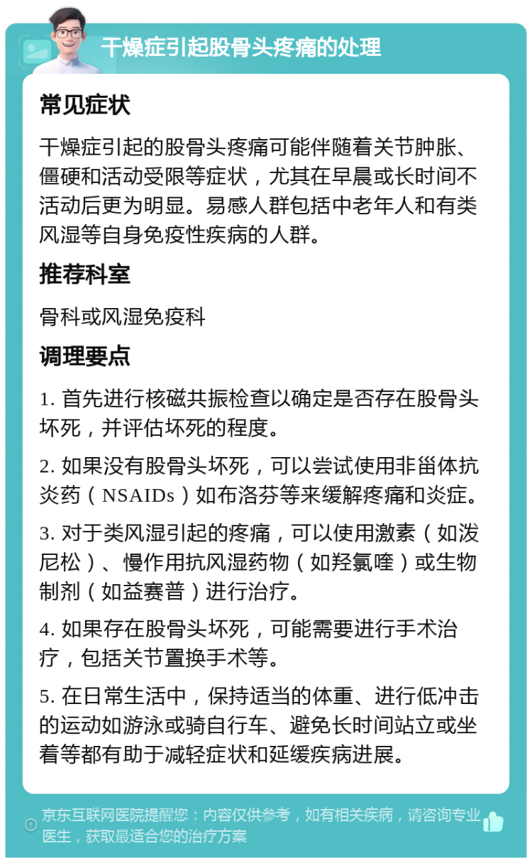 干燥症引起股骨头疼痛的处理 常见症状 干燥症引起的股骨头疼痛可能伴随着关节肿胀、僵硬和活动受限等症状，尤其在早晨或长时间不活动后更为明显。易感人群包括中老年人和有类风湿等自身免疫性疾病的人群。 推荐科室 骨科或风湿免疫科 调理要点 1. 首先进行核磁共振检查以确定是否存在股骨头坏死，并评估坏死的程度。 2. 如果没有股骨头坏死，可以尝试使用非甾体抗炎药（NSAIDs）如布洛芬等来缓解疼痛和炎症。 3. 对于类风湿引起的疼痛，可以使用激素（如泼尼松）、慢作用抗风湿药物（如羟氯喹）或生物制剂（如益赛普）进行治疗。 4. 如果存在股骨头坏死，可能需要进行手术治疗，包括关节置换手术等。 5. 在日常生活中，保持适当的体重、进行低冲击的运动如游泳或骑自行车、避免长时间站立或坐着等都有助于减轻症状和延缓疾病进展。