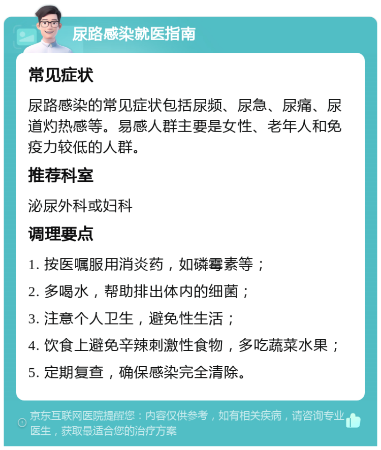 尿路感染就医指南 常见症状 尿路感染的常见症状包括尿频、尿急、尿痛、尿道灼热感等。易感人群主要是女性、老年人和免疫力较低的人群。 推荐科室 泌尿外科或妇科 调理要点 1. 按医嘱服用消炎药，如磷霉素等； 2. 多喝水，帮助排出体内的细菌； 3. 注意个人卫生，避免性生活； 4. 饮食上避免辛辣刺激性食物，多吃蔬菜水果； 5. 定期复查，确保感染完全清除。