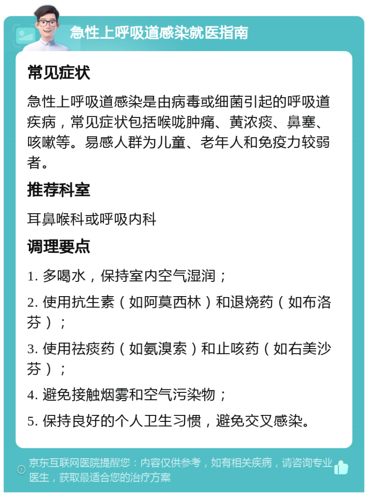 急性上呼吸道感染就医指南 常见症状 急性上呼吸道感染是由病毒或细菌引起的呼吸道疾病，常见症状包括喉咙肿痛、黄浓痰、鼻塞、咳嗽等。易感人群为儿童、老年人和免疫力较弱者。 推荐科室 耳鼻喉科或呼吸内科 调理要点 1. 多喝水，保持室内空气湿润； 2. 使用抗生素（如阿莫西林）和退烧药（如布洛芬）； 3. 使用祛痰药（如氨溴索）和止咳药（如右美沙芬）； 4. 避免接触烟雾和空气污染物； 5. 保持良好的个人卫生习惯，避免交叉感染。