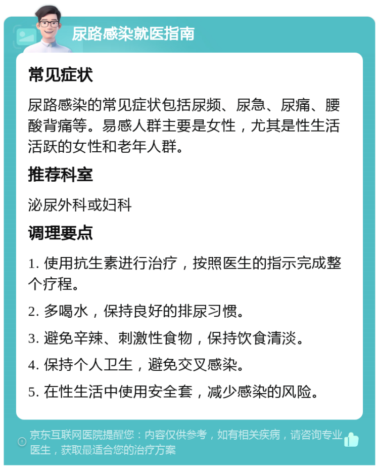 尿路感染就医指南 常见症状 尿路感染的常见症状包括尿频、尿急、尿痛、腰酸背痛等。易感人群主要是女性，尤其是性生活活跃的女性和老年人群。 推荐科室 泌尿外科或妇科 调理要点 1. 使用抗生素进行治疗，按照医生的指示完成整个疗程。 2. 多喝水，保持良好的排尿习惯。 3. 避免辛辣、刺激性食物，保持饮食清淡。 4. 保持个人卫生，避免交叉感染。 5. 在性生活中使用安全套，减少感染的风险。