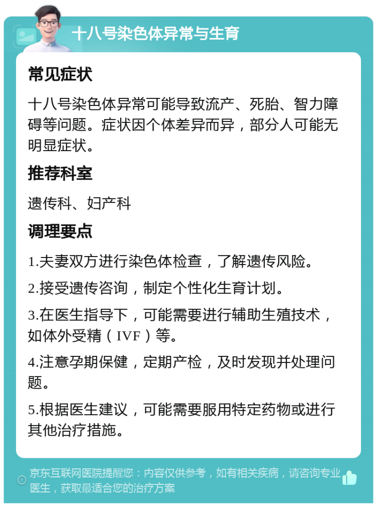 十八号染色体异常与生育 常见症状 十八号染色体异常可能导致流产、死胎、智力障碍等问题。症状因个体差异而异，部分人可能无明显症状。 推荐科室 遗传科、妇产科 调理要点 1.夫妻双方进行染色体检查，了解遗传风险。 2.接受遗传咨询，制定个性化生育计划。 3.在医生指导下，可能需要进行辅助生殖技术，如体外受精（IVF）等。 4.注意孕期保健，定期产检，及时发现并处理问题。 5.根据医生建议，可能需要服用特定药物或进行其他治疗措施。