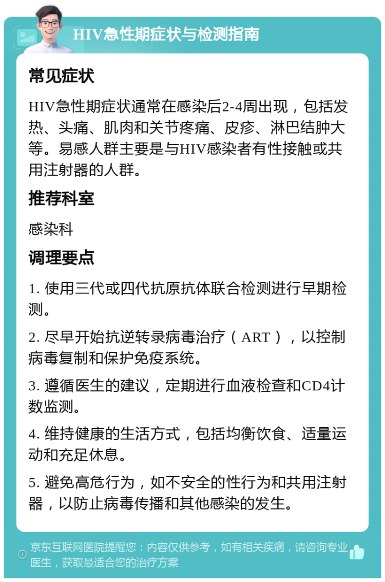 HIV急性期症状与检测指南 常见症状 HIV急性期症状通常在感染后2-4周出现，包括发热、头痛、肌肉和关节疼痛、皮疹、淋巴结肿大等。易感人群主要是与HIV感染者有性接触或共用注射器的人群。 推荐科室 感染科 调理要点 1. 使用三代或四代抗原抗体联合检测进行早期检测。 2. 尽早开始抗逆转录病毒治疗（ART），以控制病毒复制和保护免疫系统。 3. 遵循医生的建议，定期进行血液检查和CD4计数监测。 4. 维持健康的生活方式，包括均衡饮食、适量运动和充足休息。 5. 避免高危行为，如不安全的性行为和共用注射器，以防止病毒传播和其他感染的发生。