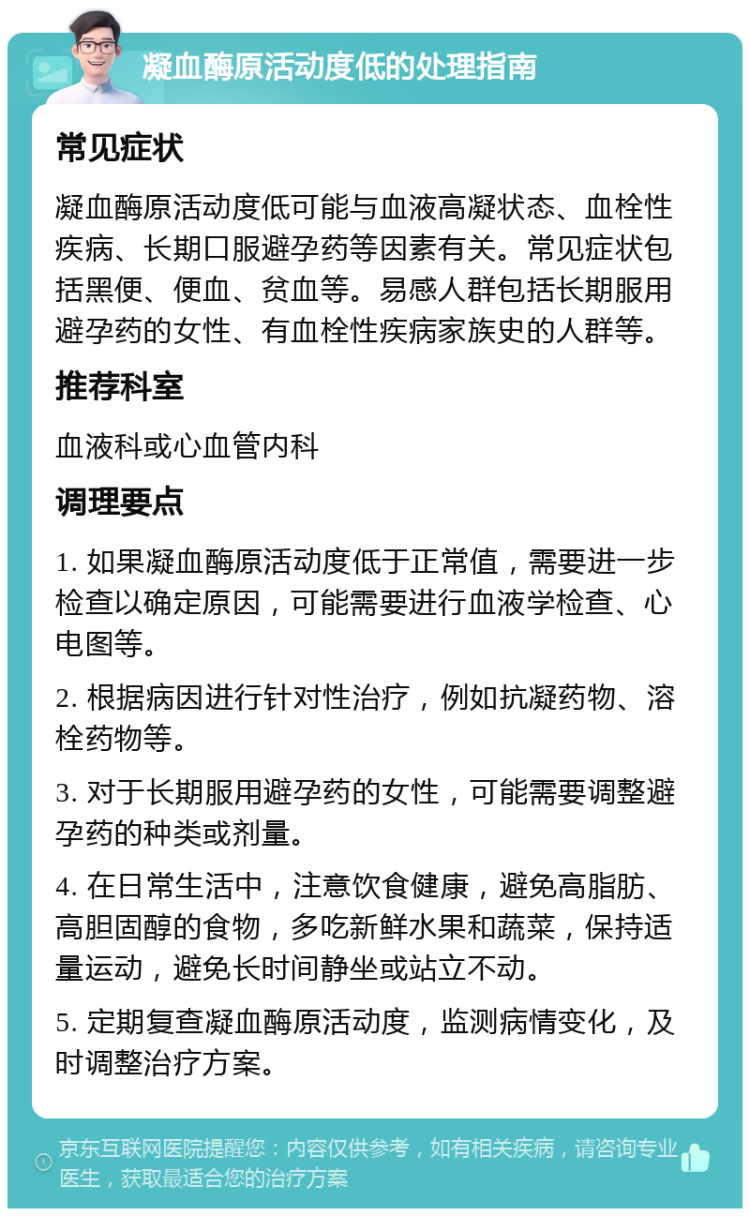 凝血酶原活动度低的处理指南 常见症状 凝血酶原活动度低可能与血液高凝状态、血栓性疾病、长期口服避孕药等因素有关。常见症状包括黑便、便血、贫血等。易感人群包括长期服用避孕药的女性、有血栓性疾病家族史的人群等。 推荐科室 血液科或心血管内科 调理要点 1. 如果凝血酶原活动度低于正常值，需要进一步检查以确定原因，可能需要进行血液学检查、心电图等。 2. 根据病因进行针对性治疗，例如抗凝药物、溶栓药物等。 3. 对于长期服用避孕药的女性，可能需要调整避孕药的种类或剂量。 4. 在日常生活中，注意饮食健康，避免高脂肪、高胆固醇的食物，多吃新鲜水果和蔬菜，保持适量运动，避免长时间静坐或站立不动。 5. 定期复查凝血酶原活动度，监测病情变化，及时调整治疗方案。