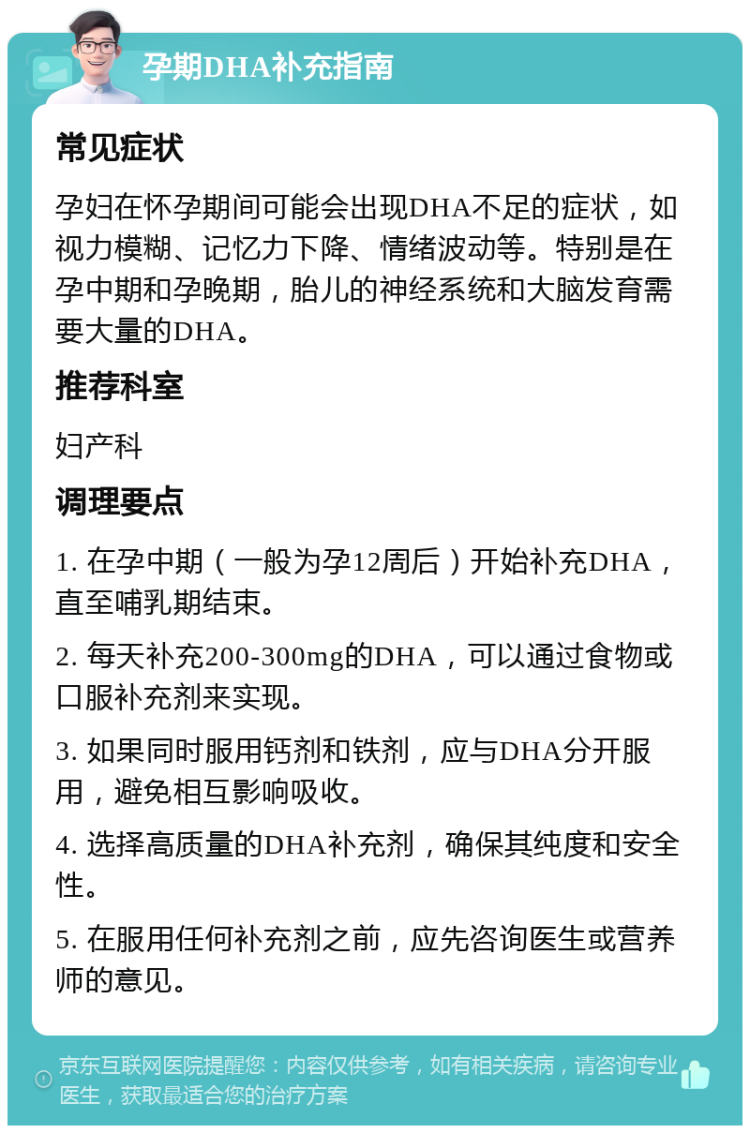 孕期DHA补充指南 常见症状 孕妇在怀孕期间可能会出现DHA不足的症状，如视力模糊、记忆力下降、情绪波动等。特别是在孕中期和孕晚期，胎儿的神经系统和大脑发育需要大量的DHA。 推荐科室 妇产科 调理要点 1. 在孕中期（一般为孕12周后）开始补充DHA，直至哺乳期结束。 2. 每天补充200-300mg的DHA，可以通过食物或口服补充剂来实现。 3. 如果同时服用钙剂和铁剂，应与DHA分开服用，避免相互影响吸收。 4. 选择高质量的DHA补充剂，确保其纯度和安全性。 5. 在服用任何补充剂之前，应先咨询医生或营养师的意见。