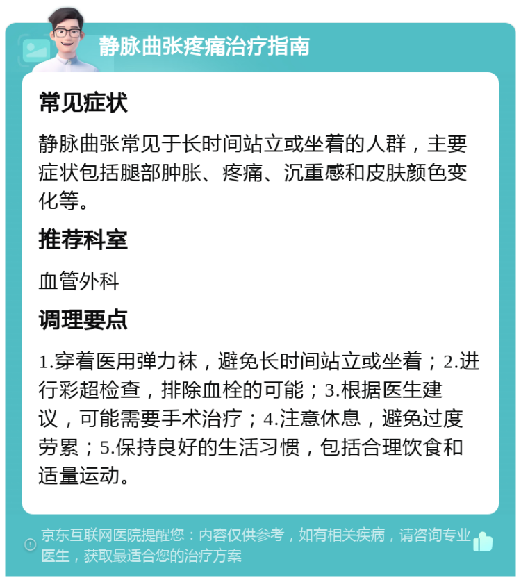 静脉曲张疼痛治疗指南 常见症状 静脉曲张常见于长时间站立或坐着的人群，主要症状包括腿部肿胀、疼痛、沉重感和皮肤颜色变化等。 推荐科室 血管外科 调理要点 1.穿着医用弹力袜，避免长时间站立或坐着；2.进行彩超检查，排除血栓的可能；3.根据医生建议，可能需要手术治疗；4.注意休息，避免过度劳累；5.保持良好的生活习惯，包括合理饮食和适量运动。