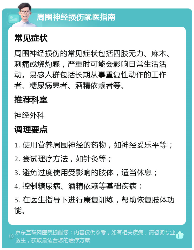 周围神经损伤就医指南 常见症状 周围神经损伤的常见症状包括四肢无力、麻木、刺痛或烧灼感，严重时可能会影响日常生活活动。易感人群包括长期从事重复性动作的工作者、糖尿病患者、酒精依赖者等。 推荐科室 神经外科 调理要点 1. 使用营养周围神经的药物，如神经妥乐平等； 2. 尝试理疗方法，如针灸等； 3. 避免过度使用受影响的肢体，适当休息； 4. 控制糖尿病、酒精依赖等基础疾病； 5. 在医生指导下进行康复训练，帮助恢复肢体功能。